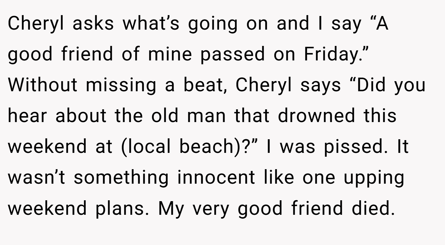 Cheryl asks what’s going on and I say “A good friend of mine passed on Friday.” Without missing a beat, Cheryl says “Did you hear about the old man that drowned this weekend at (local beach)?” I was pissed. It wasn’t something innocent like one upping weekend plans. My very good friend died.