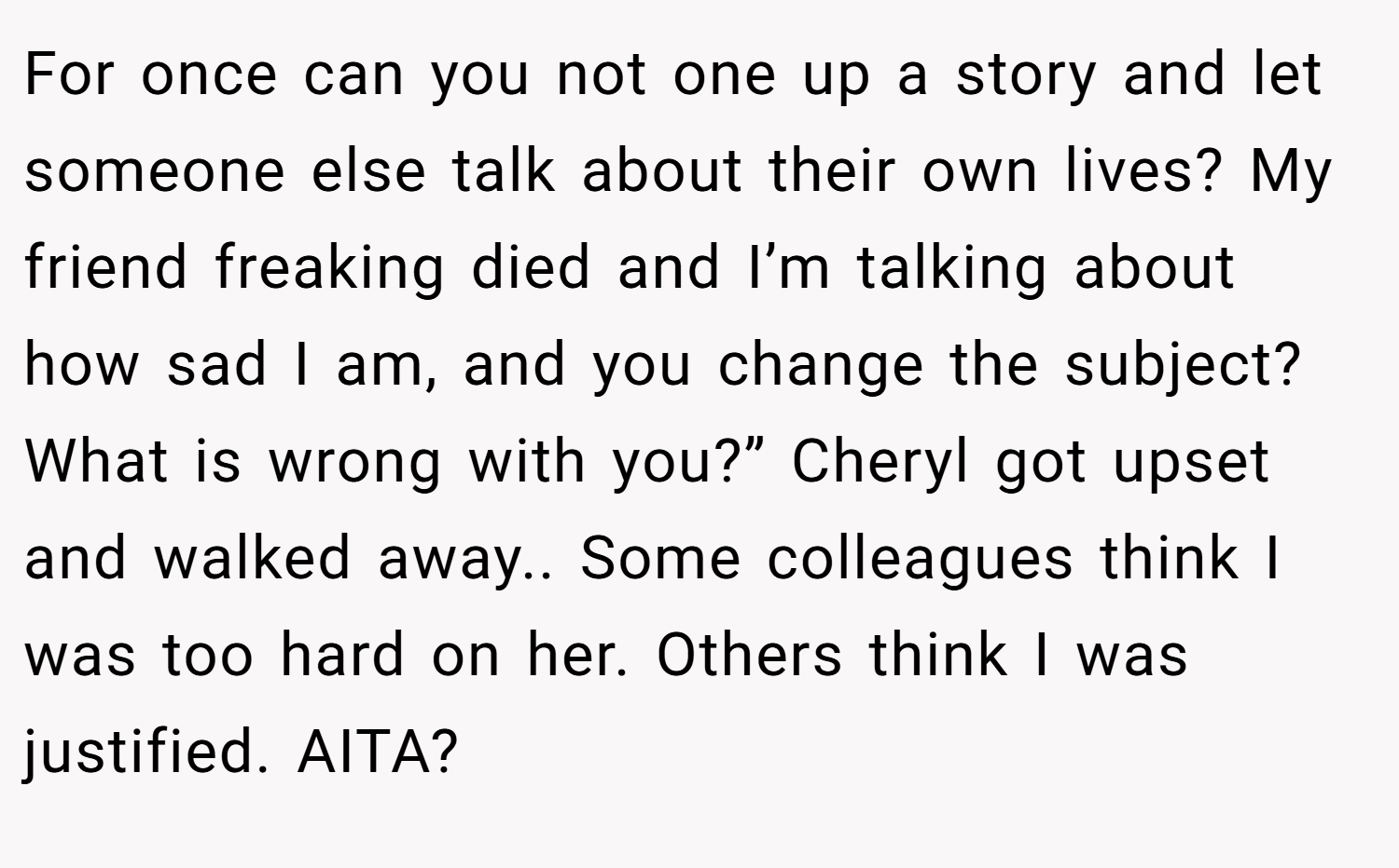 For once can you not one up a story and let someone else talk about their own lives? My friend freaking died and I’m talking about how sad I am, and you change the subject? What is wrong with you?” Cheryl got upset and walked away.. Some colleagues think I was too hard on her. Others think I was justified. AITA?