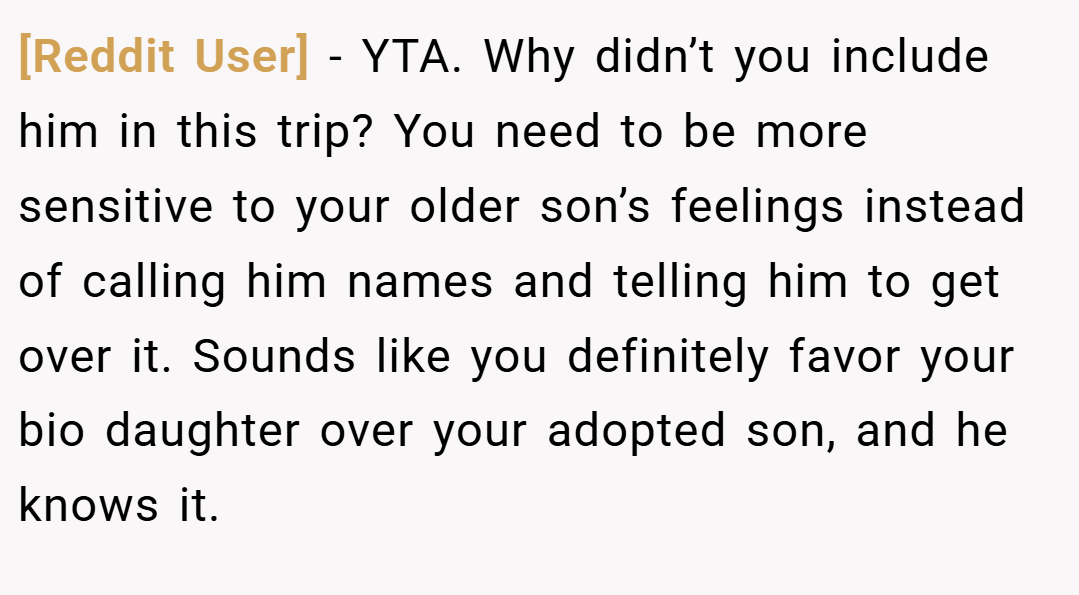 [Reddit User] − YTA. Why didn’t you include him in this trip? You need to be more sensitive to your older son’s feelings instead of calling him names and telling him to get over it. Sounds like you definitely favor your bio daughter over your adopted son, and he knows it.
