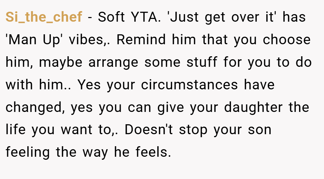 Si_the_chef − Soft YTA. 'Just get over it' has 'Man Up' vibes,. Remind him that you choose him, maybe arrange some stuff for you to do with him.. Yes your circumstances have changed, yes you can give your daughter the life you want to,. Doesn't stop your son feeling the way he feels.