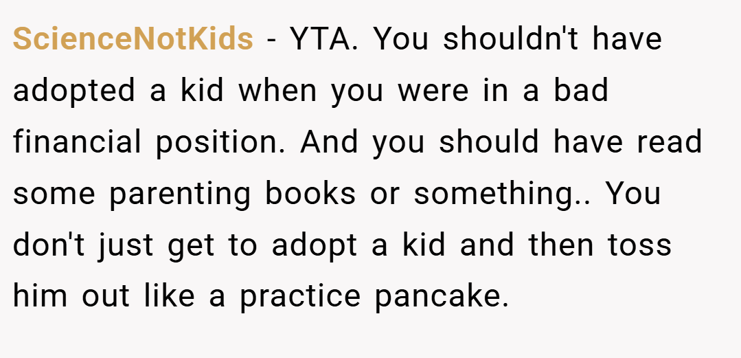 ScienceNotKids − YTA. You shouldn't have adopted a kid when you were in a bad financial position. And you should have read some parenting books or something.. You don't just get to adopt a kid and then toss him out like a practice pancake.