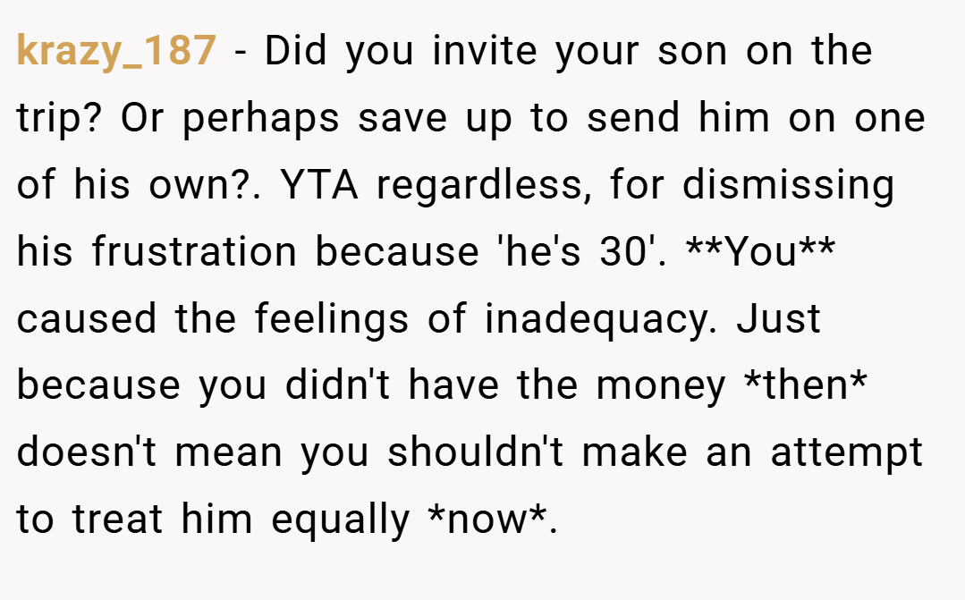 krazy_187 − Did you invite your son on the trip? Or perhaps save up to send him on one of his own?. YTA regardless, for dismissing his frustration because 'he's 30'. **You** caused the feelings of inadequacy. Just because you didn't have the money *then* doesn't mean you shouldn't make an attempt to treat him equally *now*.