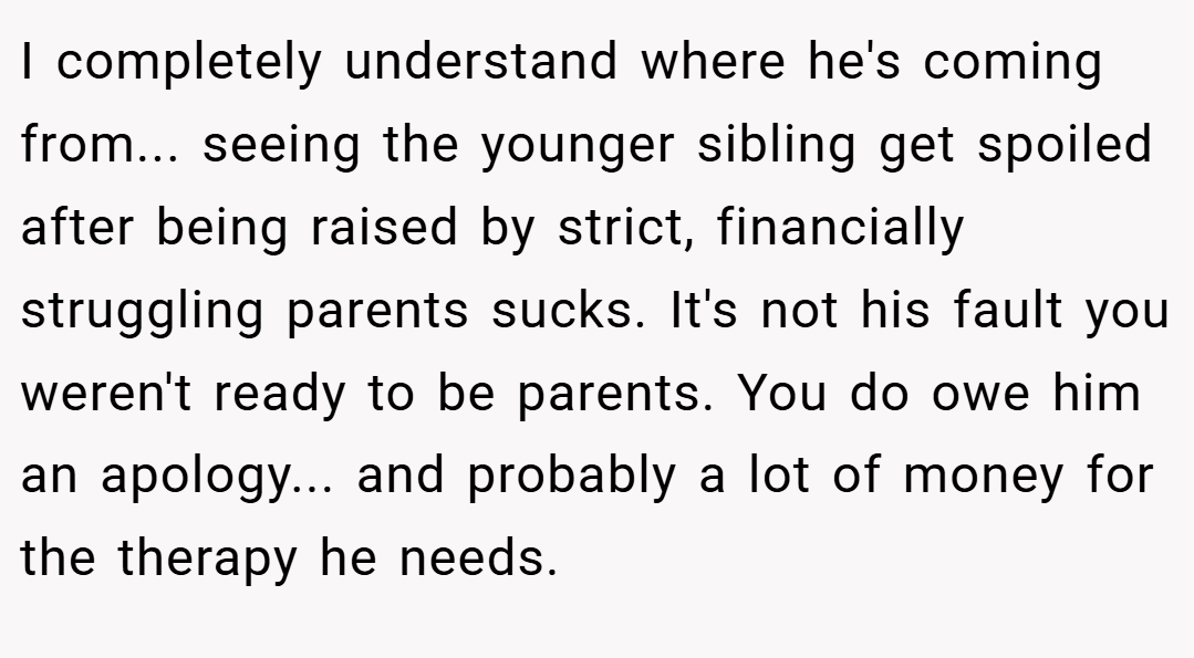 I completely understand where he's coming from... seeing the younger sibling get spoiled after being raised by strict, financially struggling parents sucks. It's not his fault you weren't ready to be parents. You do owe him an apology... and probably a lot of money for the therapy he needs.