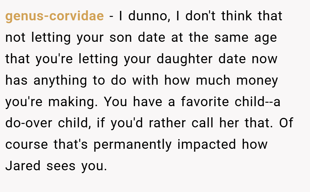 genus-corvidae − I dunno, I don't think that not letting your son date at the same age that you're letting your daughter date now has anything to do with how much money you're making. You have a favorite child--a do-over child, if you'd rather call her that. Of course that's permanently impacted how Jared sees you.
