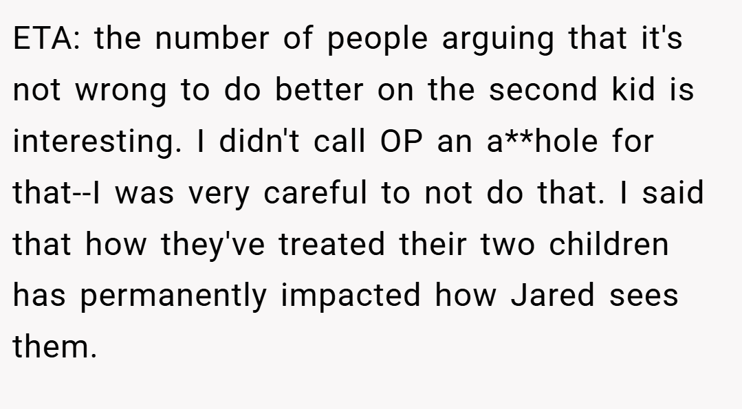ETA: the number of people arguing that it's not wrong to do better on the second kid is interesting. I didn't call OP an a**hole for that--I was very careful to not do that. I said that how they've treated their two children has permanently impacted how Jared sees them.