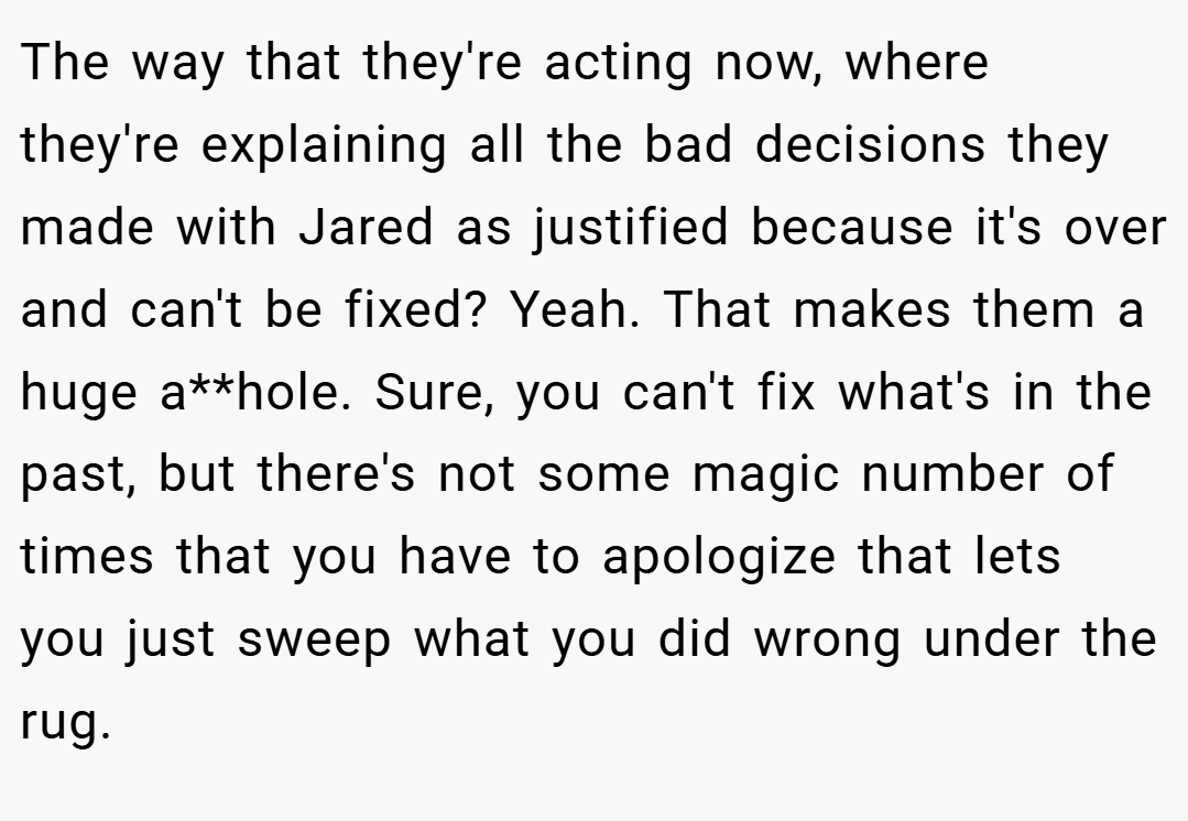 The way that they're acting now, where they're explaining all the bad decisions they made with Jared as justified because it's over and can't be fixed? Yeah. That makes them a huge a**hole. Sure, you can't fix what's in the past, but there's not some magic number of times that you have to apologize that lets you just sweep what you did wrong under the rug.