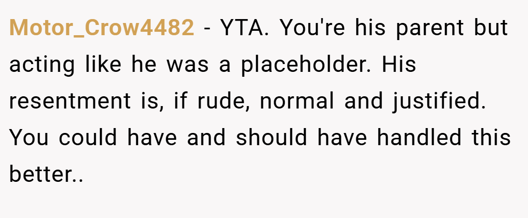 Motor_Crow4482 − YTA. You're his parent but acting like he was a placeholder. His resentment is, if rude, normal and justified. You could have and should have handled this better..