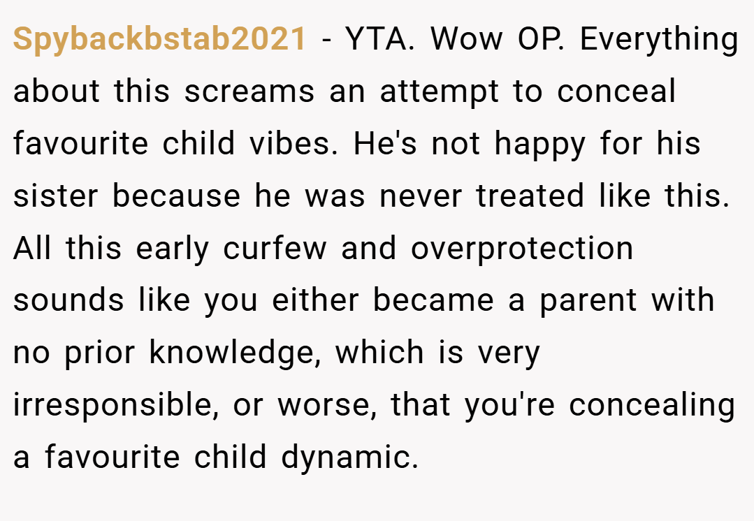 Spybackbstab2021 − YTA. Wow OP. Everything about this screams an attempt to conceal favourite child vibes. He's not happy for his sister because he was never treated like this. All this early curfew and overprotection sounds like you either became a parent with no prior knowledge, which is very irresponsible, or worse, that you're concealing a favourite child dynamic.