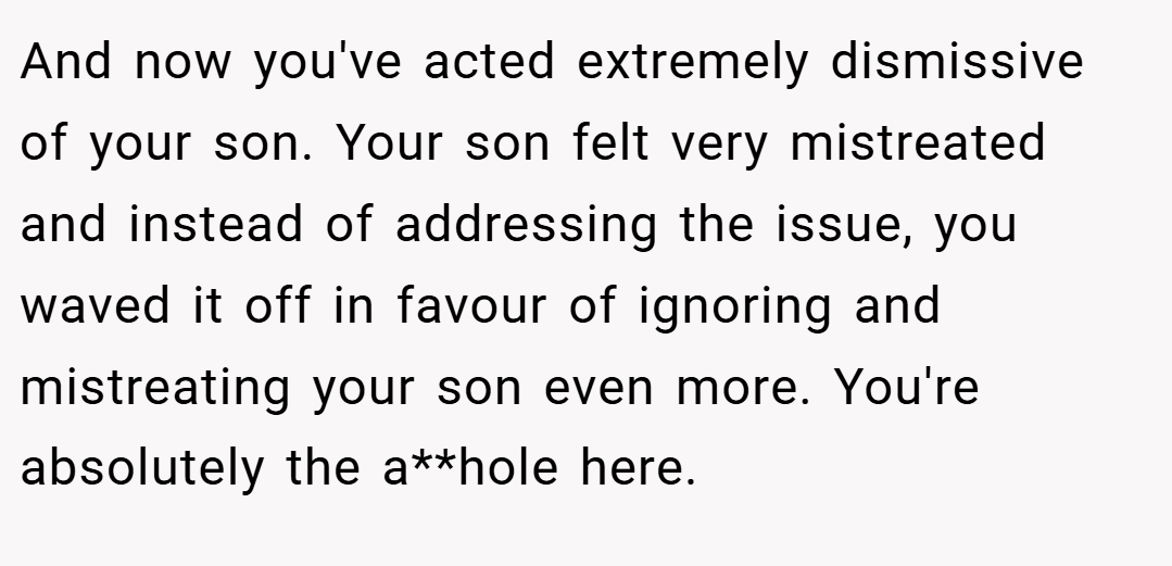 And now you've acted extremely dismissive of your son. Your son felt very mistreated and instead of addressing the issue, you waved it off in favour of ignoring and mistreating your son even more. You're absolutely the a**hole here.