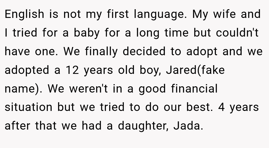 English is not my first language. My wife and I tried for a baby for a long time but couldn't have one. We finally decided to adopt and we adopted a 12 years old boy, Jared(fake name). We weren't in a good financial situation but we tried to do our best. 4 years after that we had a daughter, Jada.