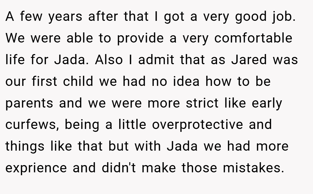 A few years after that I got a very good job. We were able to provide a very comfortable life for Jada. Also I admit that as Jared was our first child we had no idea how to be parents and we were more strict like early curfews, being a little overprotective and things like that but with Jada we had more exprience and didn't make those mistakes.