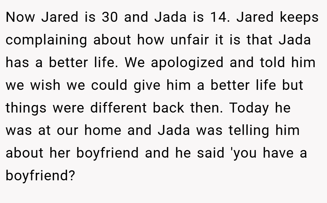 Now Jared is 30 and Jada is 14. Jared keeps complaining about how unfair it is that Jada has a better life. We apologized and told him we wish we could give him a better life but things were different back then. Today he was at our home and Jada was telling him about her boyfriend and he said 'you have a boyfriend?