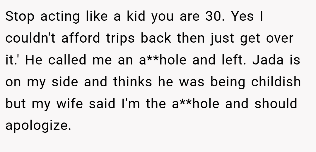 Stop acting like a kid you are 30. Yes I couldn't afford trips back then just get over it.' He called me an a**hole and left. Jada is on my side and thinks he was being childish but my wife said I'm the a**hole and should apologize.