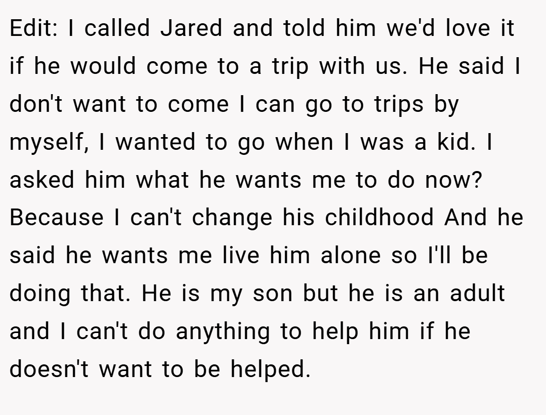 Edit: I called Jared and told him we'd love it if he would come to a trip with us. He said I don't want to come I can go to trips by myself, I wanted to go when I was a kid. I asked him what he wants me to do now? Because I can't change his childhood And he said he wants me live him alone so I'll be doing that. He is my son but he is an adult and I can't do anything to help him if he doesn't want to be helped.