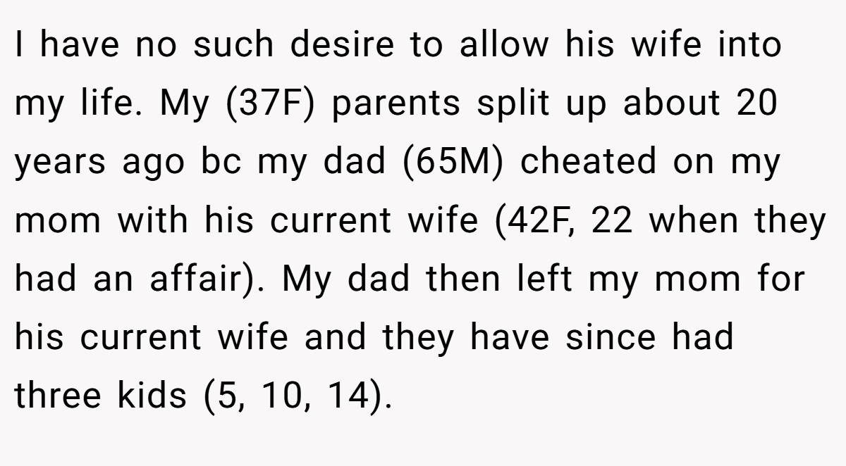 I have no such desire to allow his wife into my life. My (37F) parents split up about 20 years ago bc my dad (65M) cheated on my mom with his current wife (42F, 22 when they had an affair). My dad then left my mom for his current wife and they have since had three kids (5, 10, 14).