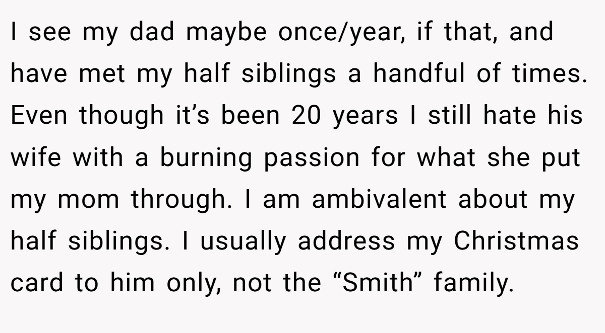 I see my dad maybe once/year, if that, and have met my half siblings a handful of times. Even though it’s been 20 years I still hate his wife with a burning passion for what she put my mom through. I am ambivalent about my half siblings. I usually address my Christmas card to him only, not the “Smith” family.