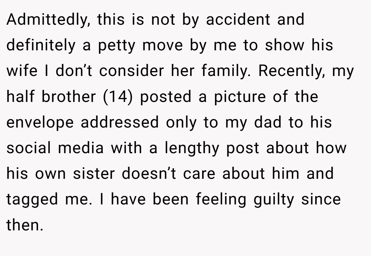Admittedly, this is not by accident and definitely a petty move by me to show his wife I don’t consider her family. Recently, my half brother (14) posted a picture of the envelope addressed only to my dad to his social media with a lengthy post about how his own sister doesn’t care about him and tagged me. I have been feeling guilty since then.