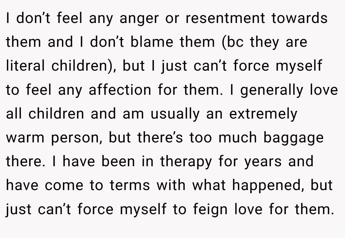 I don’t feel any anger or resentment towards them and I don’t blame them (bc they are literal children), but I just can’t force myself to feel any affection for them. I generally love all children and am usually an extremely warm person, but there’s too much baggage there. I have been in therapy for years and have come to terms with what happened, but just can’t force myself to feign love for them.