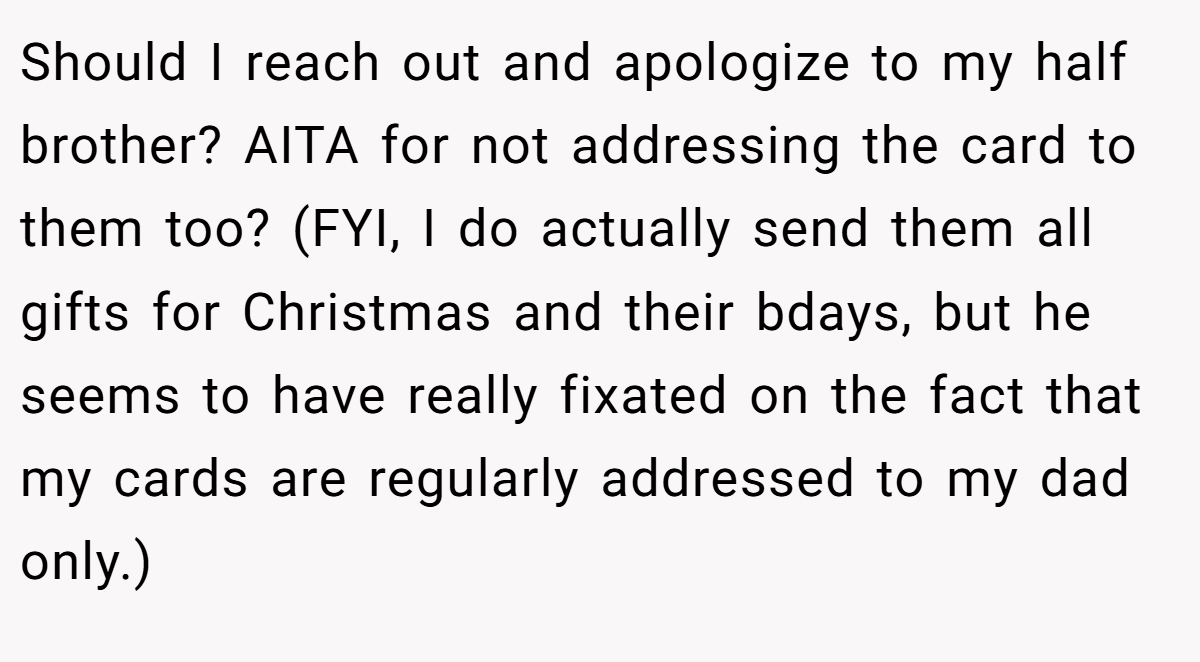 Should I reach out and apologize to my half brother? AITA for not addressing the card to them too? (FYI, I do actually send them all gifts for Christmas and their bdays, but he seems to have really fixated on the fact that my cards are regularly addressed to my dad only.)