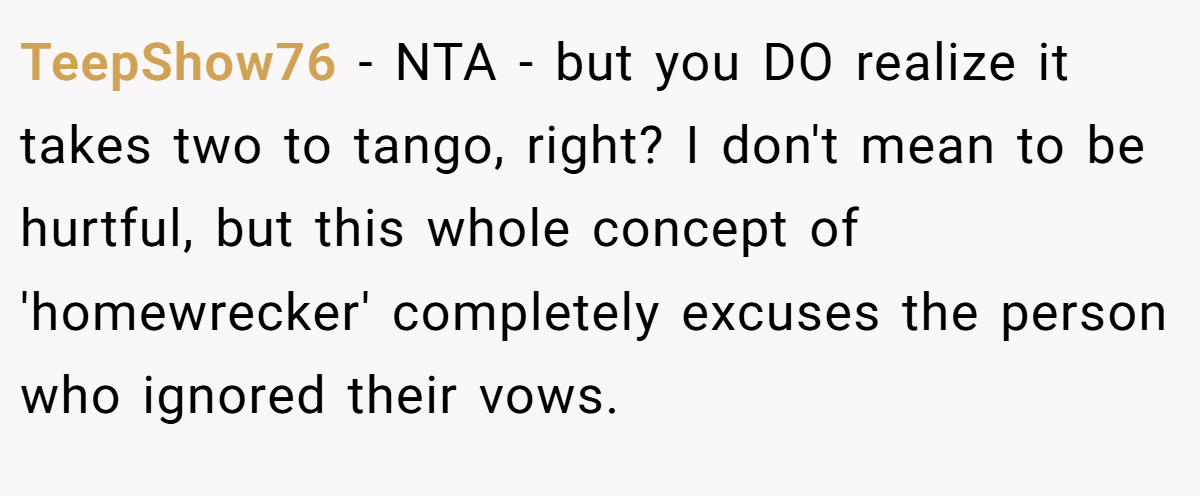 TeepShow76 - NTA - but you DO realize it takes two to tango, right? I don't mean to be hurtful, but this whole concept of 'homewrecker' completely excuses the person who ignored their vows.