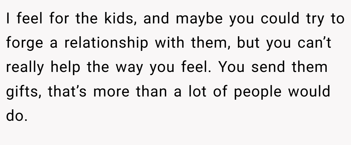 I feel for the kids, and maybe you could try to forge a relationship with them, but you can’t really help the way you feel. You send them gifts, that’s more than a lot of people would do.
