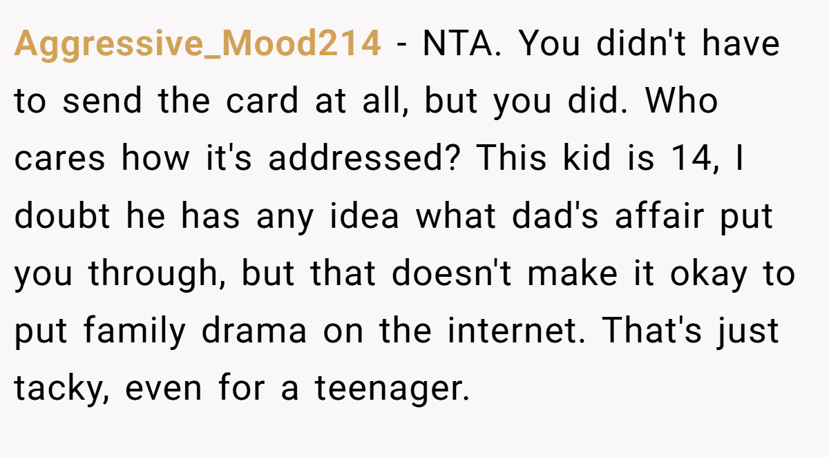 Aggressive_Mood214 - NTA. You didn't have to send the card at all, but you did. Who cares how it's addressed? This kid is 14, I doubt he has any idea what dad's affair put you through, but that doesn't make it okay to put family drama on the internet. That's just tacky, even for a teenager.