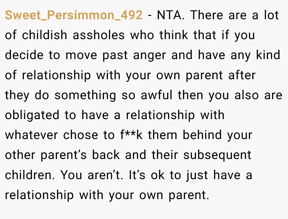 Sweet_Persimmon_492 - NTA. There are a lot of childish assholes who think that if you decide to move past anger and have any kind of relationship with your own parent after they do something so awful then you also are obligated to have a relationship with whatever chose to f**k them behind your other parent’s back and their subsequent children. You aren’t. It’s ok to just have a relationship with your own parent.