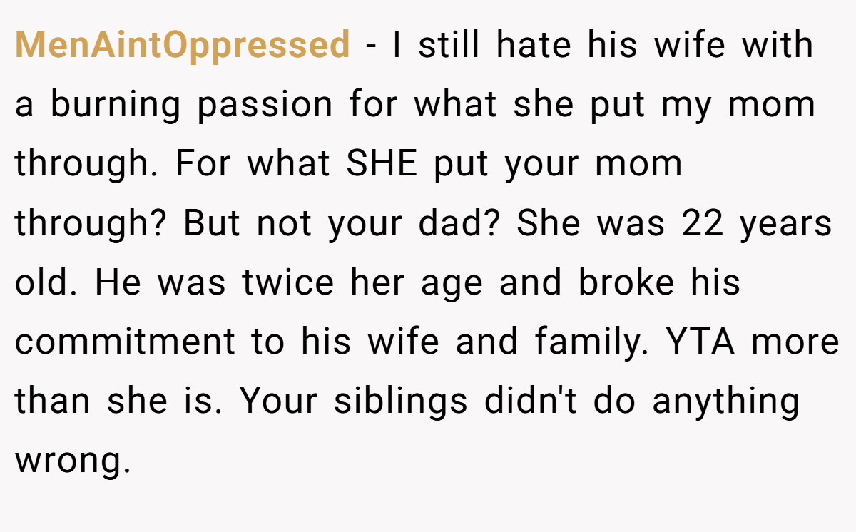 MenAintOppressed - I still hate his wife with a burning passion for what she put my mom through. For what SHE put your mom through? But not your dad? She was 22 years old. He was twice her age and broke his commitment to his wife and family. YTA more than she is. Your siblings didn't do anything wrong.