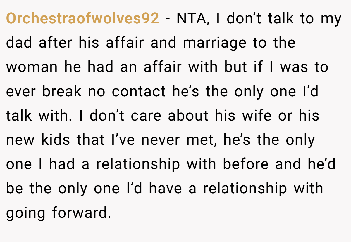 Orchestraofwolves92 - NTA, I don’t talk to my dad after his affair and marriage to the woman he had an affair with but if I was to ever break no contact he’s the only one I’d talk with. I don’t care about his wife or his new kids that I’ve never met, he’s the only one I had a relationship with before and he’d be the only one I’d have a relationship with going forward.