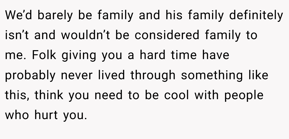 We’d barely be family and his family definitely isn’t and wouldn’t be considered family to me. Folk giving you a hard time have probably never lived through something like this, think you need to be cool with people who hurt you.