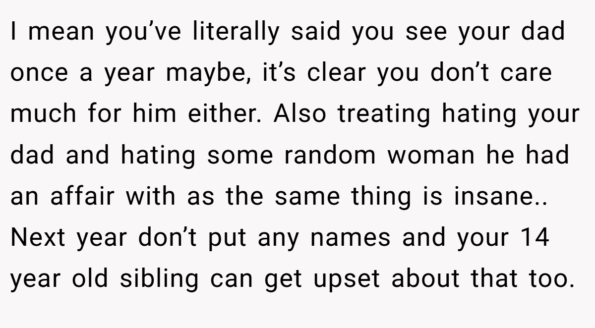 I mean you’ve literally said you see your dad once a year maybe, it’s clear you don’t care much for him either. Also treating hating your dad and hating some random woman he had an affair with as the same thing is insane.. Next year don’t put any names and your 14 year old sibling can get upset about that too.