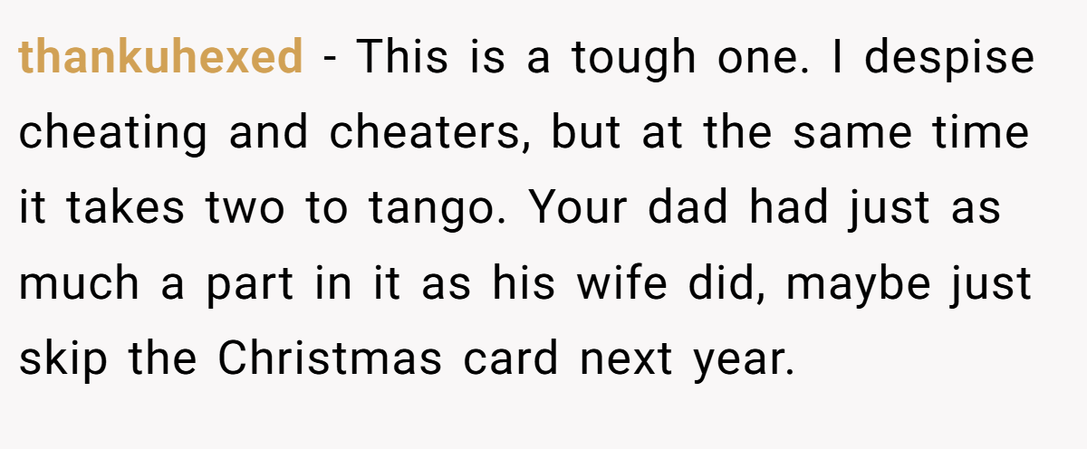 thankuhexed - This is a tough one. I despise cheating and cheaters, but at the same time it takes two to tango. Your dad had just as much a part in it as his wife did, maybe just skip the Christmas card next year.