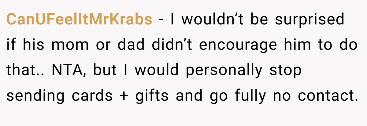 CanUFeelItMrKrabs - I wouldn’t be surprised if his mom or dad didn’t encourage him to do that.. NTA, but I would personally stop sending cards + gifts and go fully no contact.