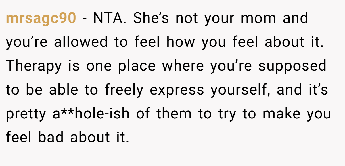 mrsagc90 − NTA. She’s not your mom and you’re allowed to feel how you feel about it. Therapy is one place where you’re supposed to be able to freely express yourself, and it’s pretty a**hole-ish of them to try to make you feel bad about it.