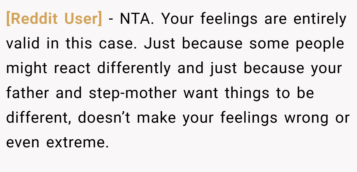 [Reddit User] − NTA. Your feelings are entirely valid in this case. Just because some people might react differently and just because your father and step-mother want things to be different, doesn’t make your feelings wrong or even extreme.