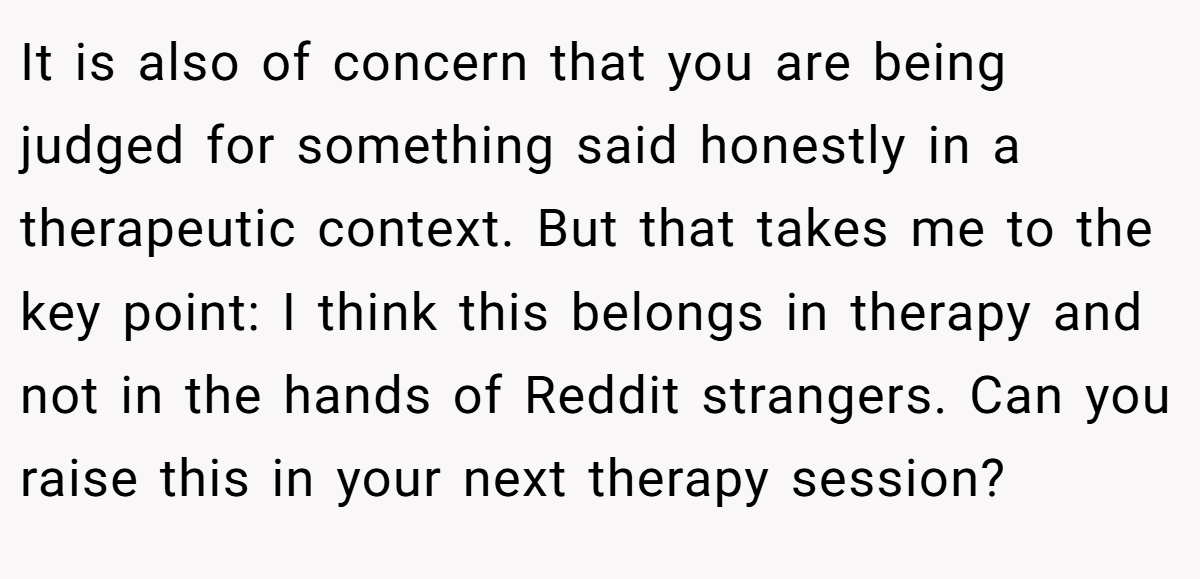 It is also of concern that you are being judged for something said honestly in a therapeutic context. But that takes me to the key point: I think this belongs in therapy and not in the hands of Reddit strangers. Can you raise this in your next therapy session?