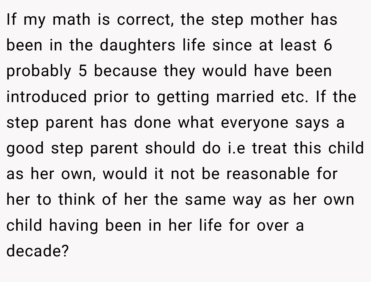 Darthkhydaeus − I am always so confused by these step family stories. The OP is obviously NTA because her feelings are perfectly valid. However, I hear all the time on here and other places that biology is not important and as a step parent you should love the partners kids like you do your own.