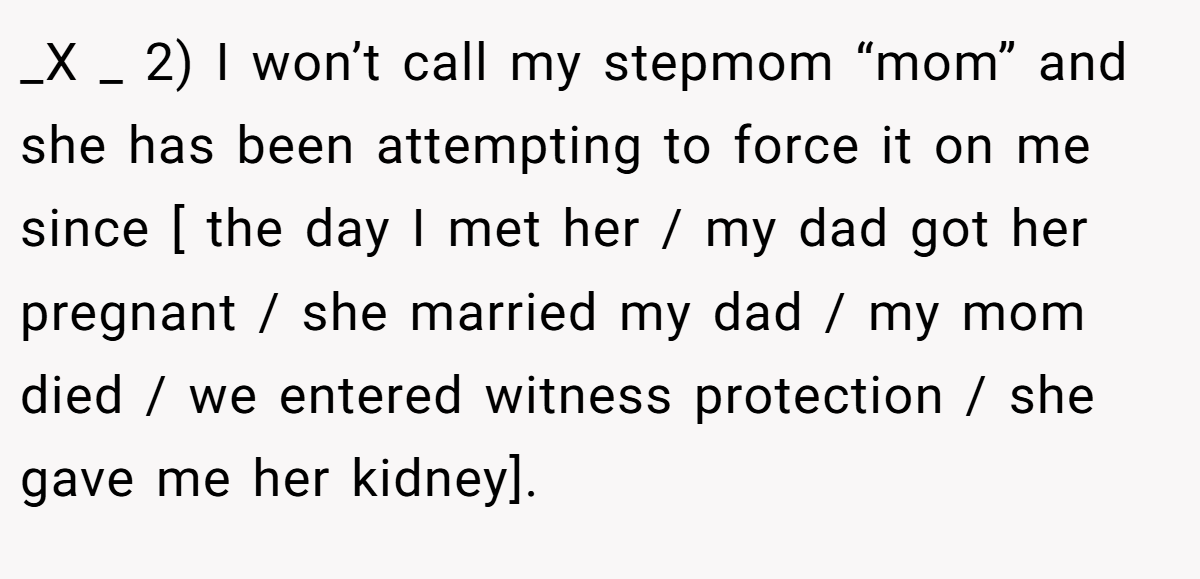 _X _ 2) I won’t call my stepmom “mom” and she has been attempting to force it on me since [ the day I met her / my dad got her pregnant / she married my dad / my mom died / we entered witness protection / she gave me her kidney].