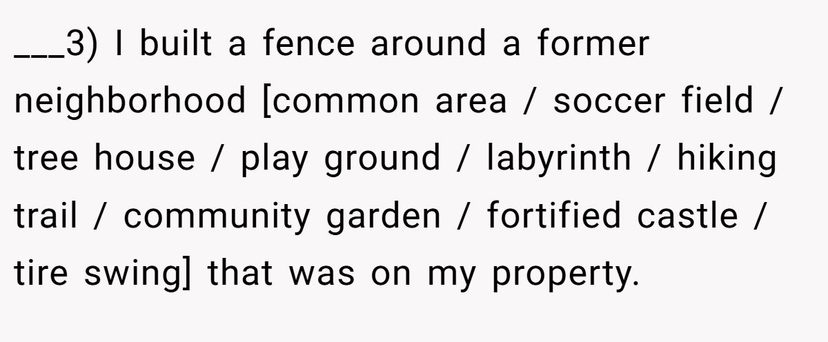 ___3) I built a fence around a former neighborhood [common area / soccer field / tree house / play ground / labyrinth / hiking trail / community garden / fortified castle / tire swing] that was on my property.