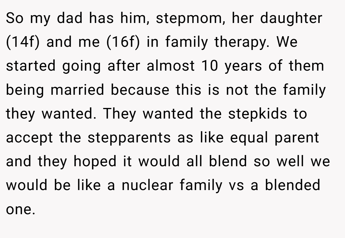 So my dad has him, stepmom, her daughter (14f) and me (16f) in family therapy. We started going after almost 10 years of them being married because this is not the family they wanted. They wanted the stepkids to accept the stepparents as like equal parent and they hoped it would all blend so well we would be like a nuclear family vs a blended one.