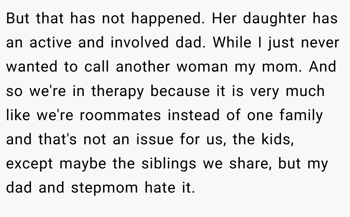 But that has not happened. Her daughter has an active and involved dad. While I just never wanted to call another woman my mom. And so we're in therapy because it is very much like we're roommates instead of one family and that's not an issue for us, the kids, except maybe the siblings we share, but my dad and stepmom hate it.