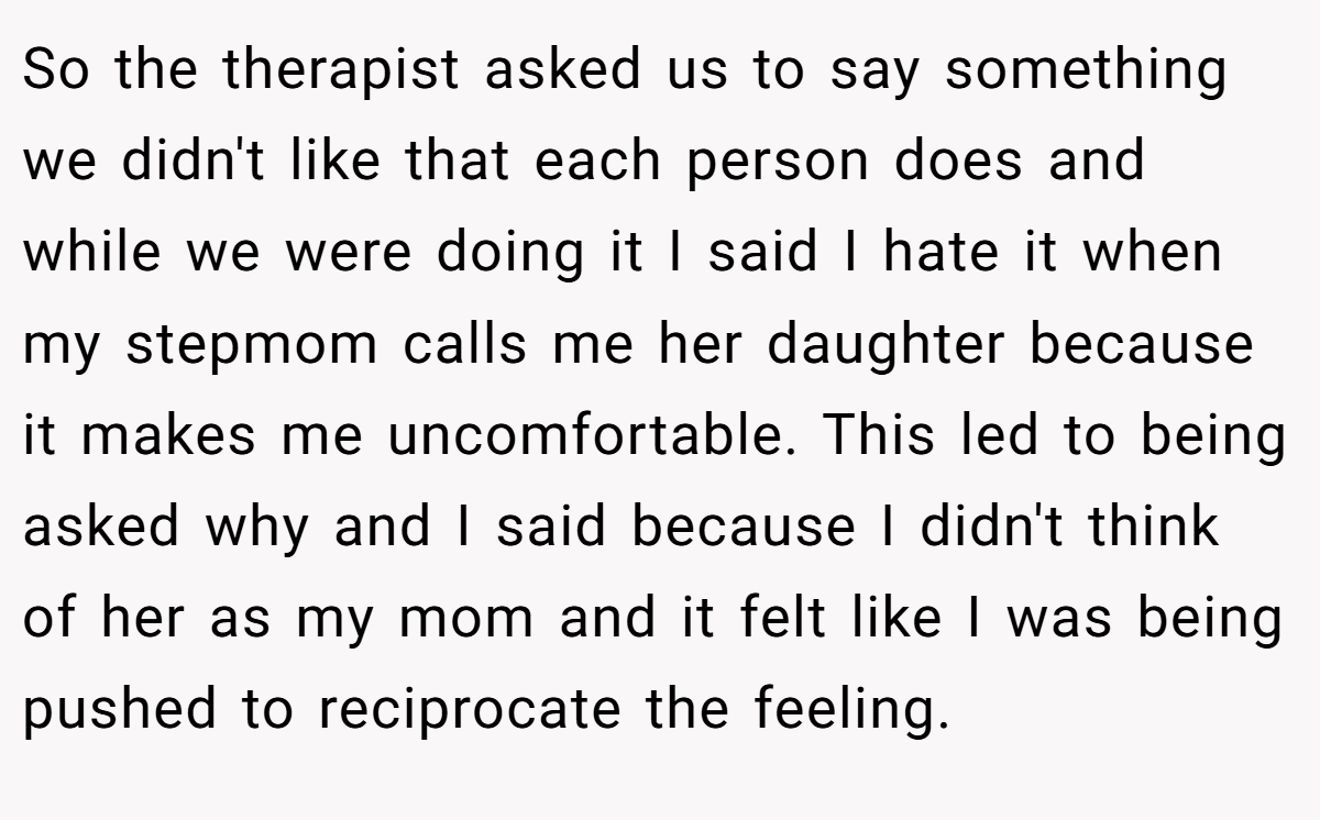 So the therapist asked us to say something we didn't like that each person does and while we were doing it I said I hate it when my stepmom calls me her daughter because it makes me uncomfortable. T