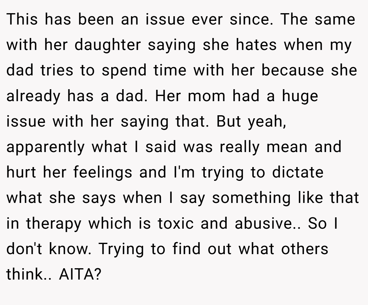 his led to being asked why and I said because I didn't think of her as my mom and it felt like I was being pushed to reciprocate the feeling. This has been an issue ever since. The same with her daughter saying she hates when my dad tries to spend time with her because she already has a dad. Her mom had a huge issue with her saying that.