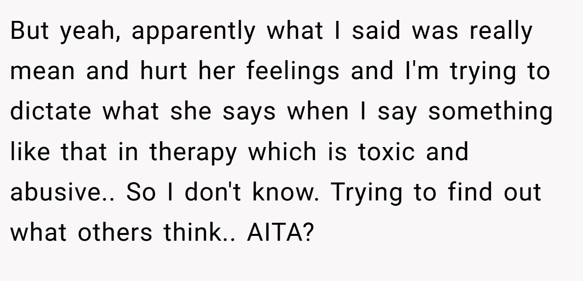 But yeah, apparently what I said was really mean and hurt her feelings and I'm trying to dictate what she says when I say something like that in therapy which is toxic and abusive.. So I don't know. Trying to find out what others think.. AITA?