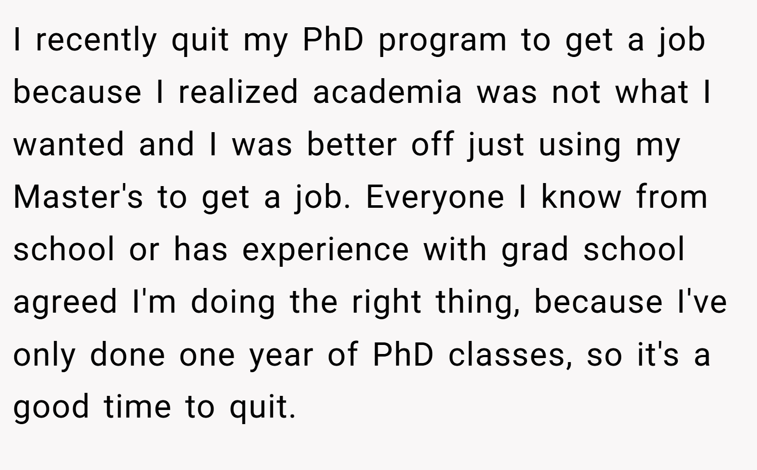 I recently quit my PhD program to get a job because I realized academia was not what I wanted and I was better off just using my Master's to get a job. Everyone I know from school or has experience with grad school agreed I'm doing the right thing, because I've only done one year of PhD classes, so it's a good time to quit.