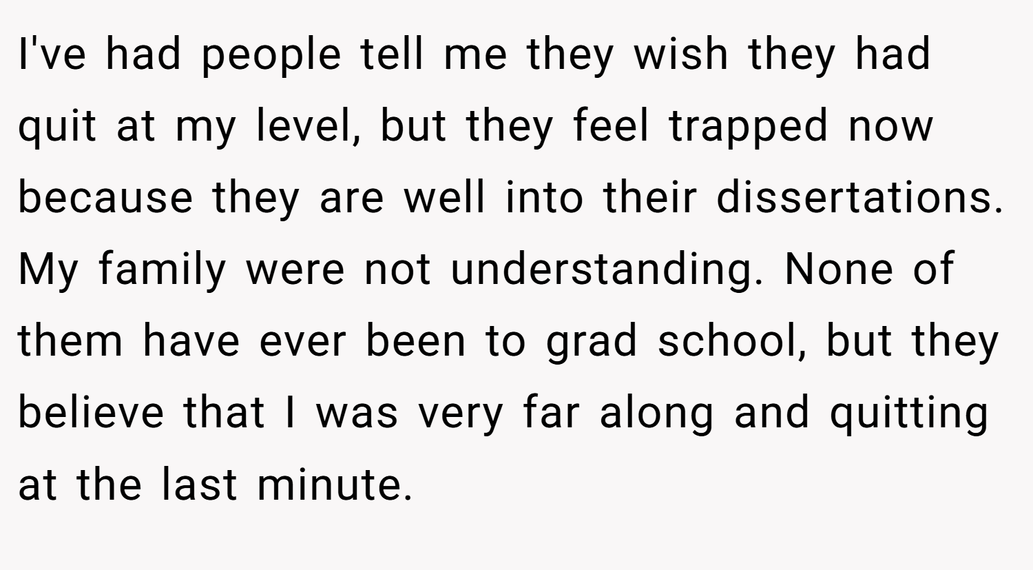 I've had people tell me they wish they had quit at my level, but they feel trapped now because they are well into their dissertations. My family were not understanding. None of them have ever been to grad school, but they believe that I was very far along and quitting at the last minute.