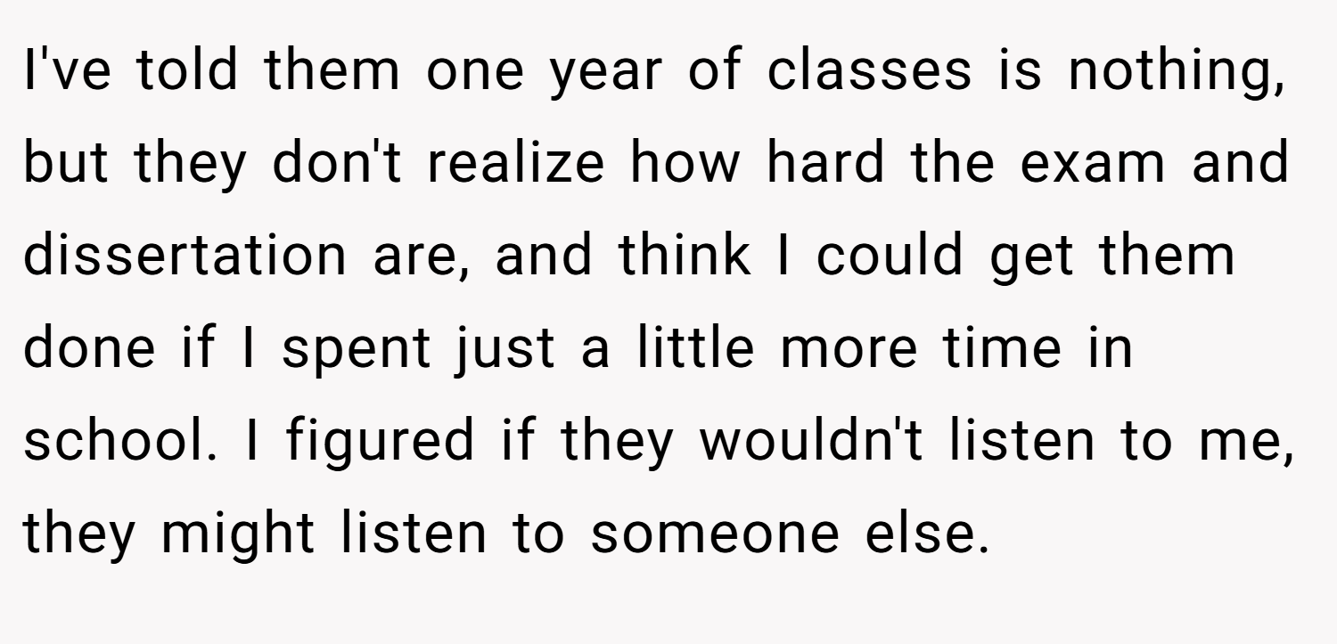 I've told them one year of classes is nothing, but they don't realize how hard the exam and dissertation are, and think I could get them done if I spent just a little more time in school. I figured if they wouldn't listen to me, they might listen to someone else.