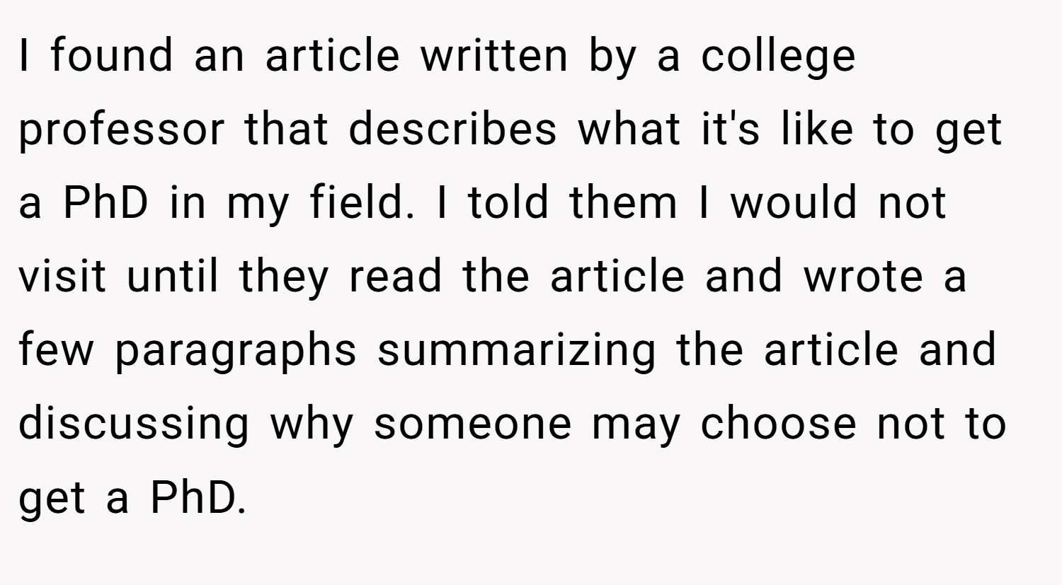 I found an article written by a college professor that describes what it's like to get a PhD in my field. I told them I would not visit until they read the article and wrote a few paragraphs summarizing the article and discussing why someone may choose not to get a PhD.