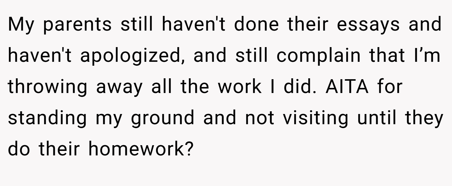 My parents still haven't done their essays and haven't apologized, and still complain that I’m throwing away all the work I did. AITA for standing my ground and not visiting until they do their homework?