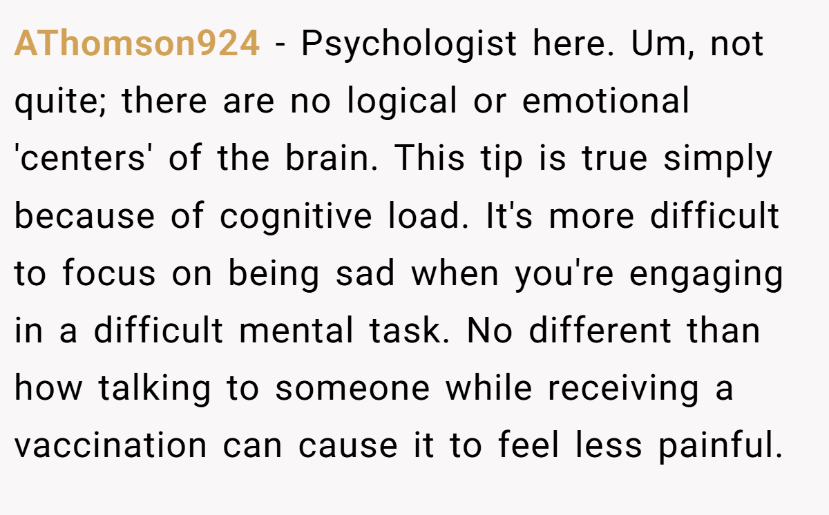 AThomson924 − Psychologist here. Um, not quite; there are no logical or emotional 'centers' of the brain. This tip is true simply because of cognitive load. It's more difficult to focus on being sad when you're engaging in a difficult mental task. No different than how talking to someone while receiving a vaccination can cause it to feel less painful.